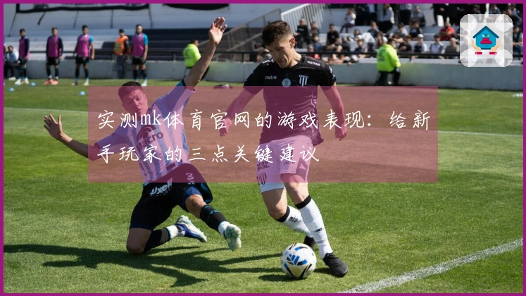 实测mk体育官网的游戏表现：给新手玩家的三点关键建议