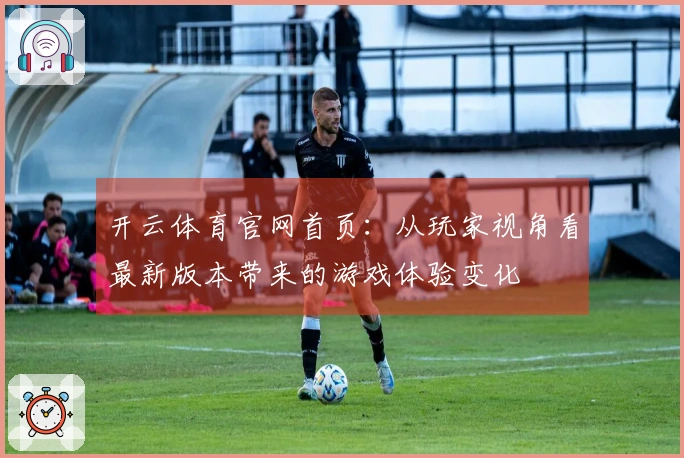 开云体育官网首页：从玩家视角看最新版本带来的游戏体验变化