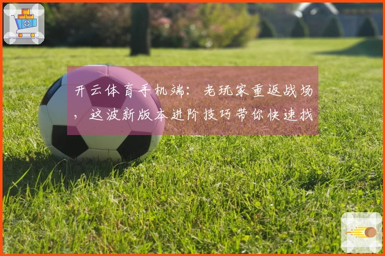 开云体育手机端：老玩家重返战场，这波新版本进阶技巧带你快速找回昔日荣光